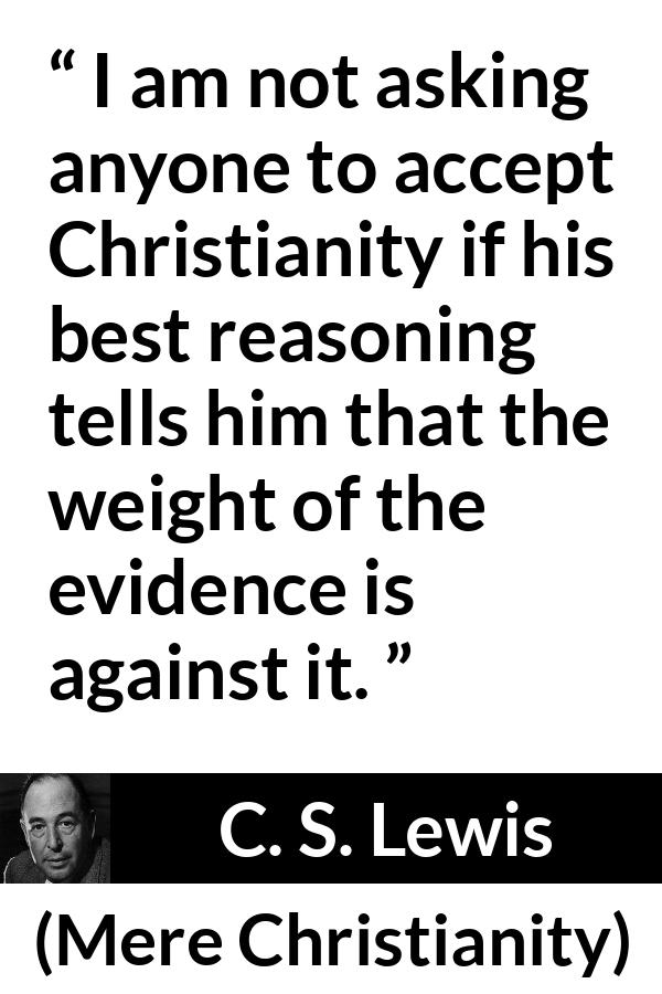 C. S. Lewis - Mere Christianity - I am not asking anyone to accept Christianity if his best reasoning tells him that the weight of the evidence is against it.