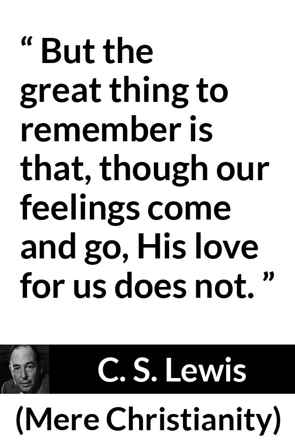 C. S. Lewis - Mere Christianity - But the great thing to remember is that, though our feelings come and go, His love for us does not.