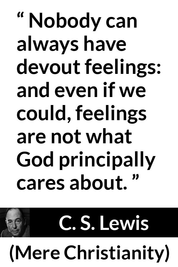C. S. Lewis - Mere Christianity - Nobody can always have devout feelings: and even if we could, feelings are not what God principally cares about.