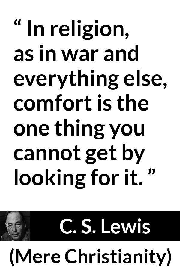 C. S. Lewis - Mere Christianity - In religion, as in war and everything else, comfort is the one thing you cannot get by looking for it.