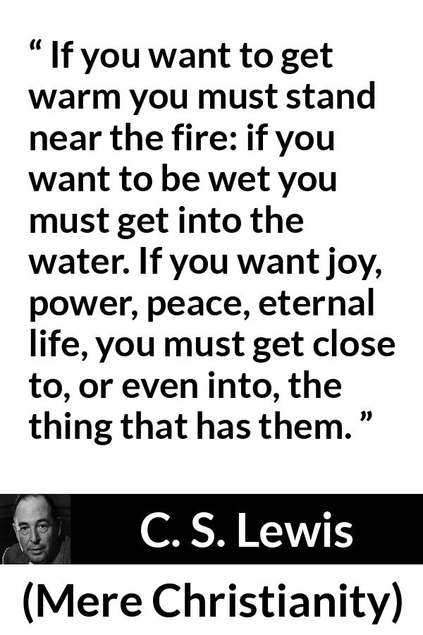 C. S. Lewis - Mere Christianity - If you want to get warm you must stand near the fire: if you want to be wet you must get into the water. If you want joy, power, peace, eternal life, you must get close to, or even into, the thing that has them.