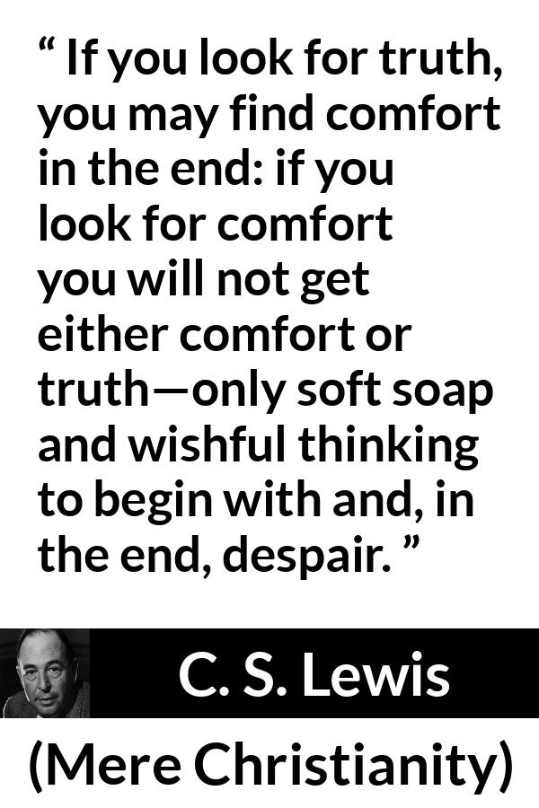 C. S. Lewis - Mere Christianity - If you look for truth, you may find comfort in the end: if you look for comfort you will not get either comfort or truth—only soft soap and wishful thinking to begin with and, in the end, despair.