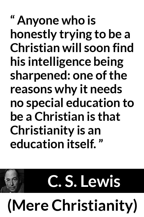 C. S. Lewis - Mere Christianity - Anyone who is honestly trying to be a Christian will soon find his intelligence being sharpened: one of the reasons why it needs no special education to be a Christian is that Christianity is an education itself.