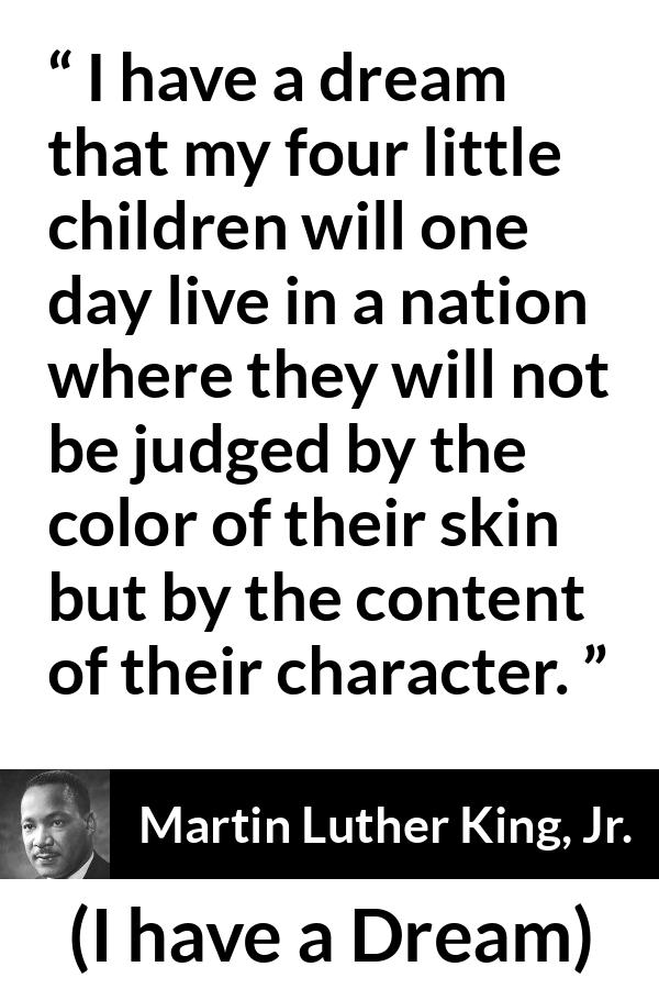 Martin Luther King, Jr. - I have a Dream - I have a dream that my four little children will one day live in a nation where they will not be judged by the color of their skin but by the content of their character.