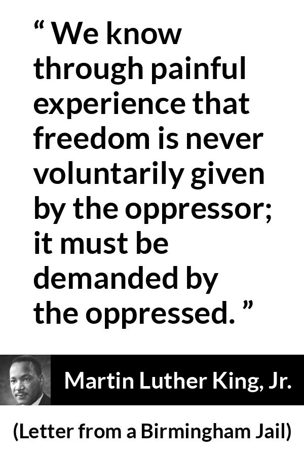 Martin Luther King, Jr. - Letter from a Birmingham Jail - We know through painful experience that freedom is never voluntarily given by the oppressor; it must be demanded by the oppressed.