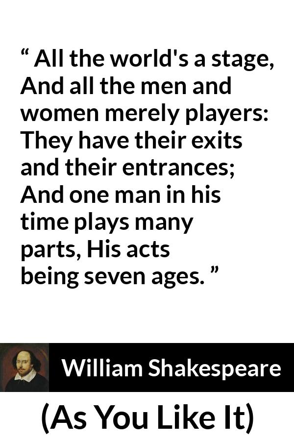 William Shakespeare - As You Like It - All the world's a stage,
And all the men and women merely players:
They have their exits and their entrances;
And one man in his time plays many parts,
His acts being seven ages.