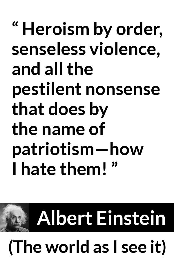 Albert Einstein - The world as I see it - Heroism by order, senseless violence, and all the pestilent nonsense that does by the name of patriotism—how I hate them!