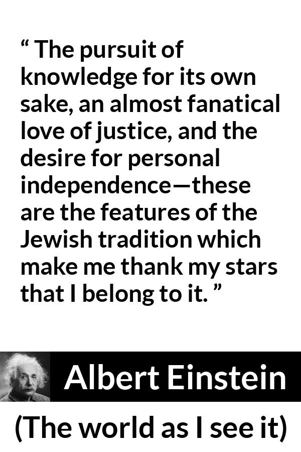 Albert Einstein - The world as I see it - The pursuit of knowledge for its own sake, an almost fanatical love of justice, and the desire for personal independence—these are the features of the Jewish tradition which make me thank my stars that I belong to it.