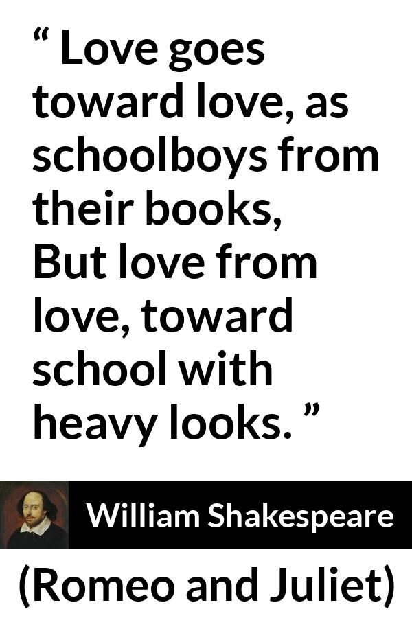 William Shakespeare - Romeo and Juliet - Love goes toward love, as schoolboys from their books,
But love from love, toward school with heavy looks.