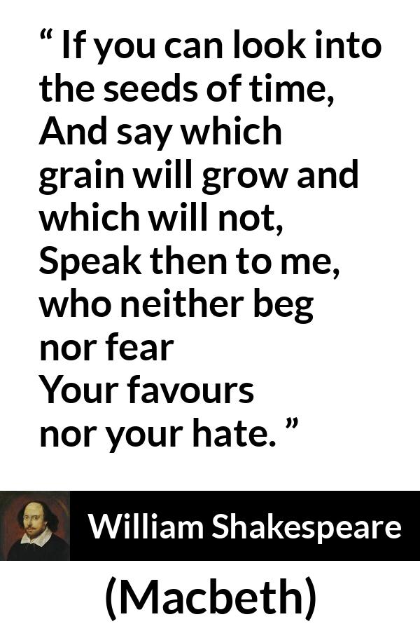 William Shakespeare - Macbeth - If you can look into the seeds of time,
And say which grain will grow and which will not,
Speak then to me, who neither beg nor fear
Your favours nor your hate.