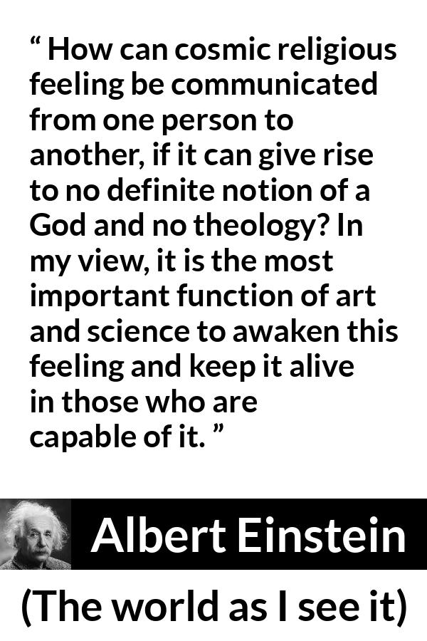 Albert Einstein - The world as I see it - How can cosmic religious feeling be communicated from one person to another, if it can give rise to no definite notion of a God and no theology? In my view, it is the most important function of art and science to awaken this feeling and keep it alive in those who are capable of it.