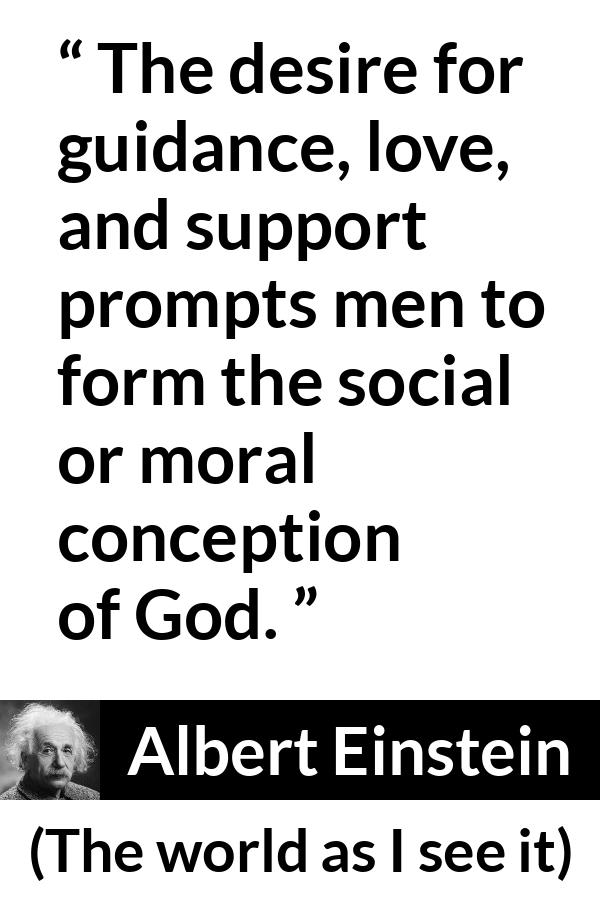 Albert Einstein - The world as I see it - The desire for guidance, love, and support prompts men to form the social or moral conception of God.