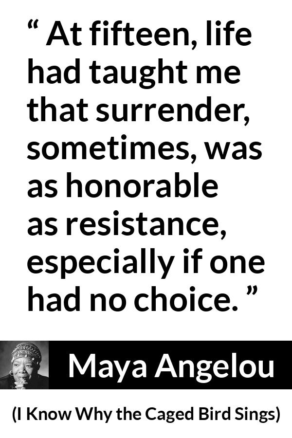 Maya Angelou - I Know Why the Caged Bird Sings - At fifteen, life had taught me that surrender, sometimes, was as honorable as resistance, especially if one had no choice.