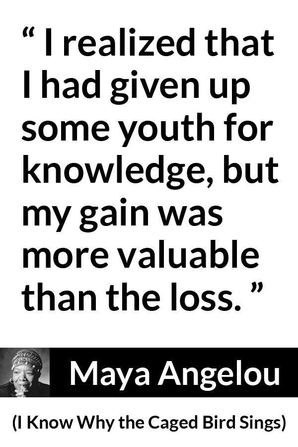 Maya Angelou - I Know Why the Caged Bird Sings - I realized that I had given up some youth for knowledge, but my gain was more valuable than the loss.
