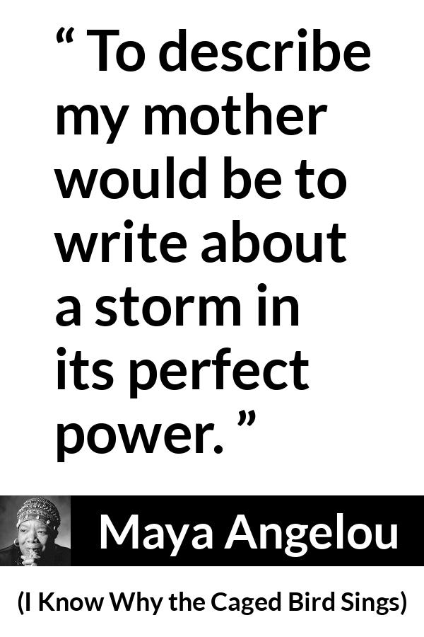 Maya Angelou - I Know Why the Caged Bird Sings - To describe my mother would be to write about a storm in its perfect power.