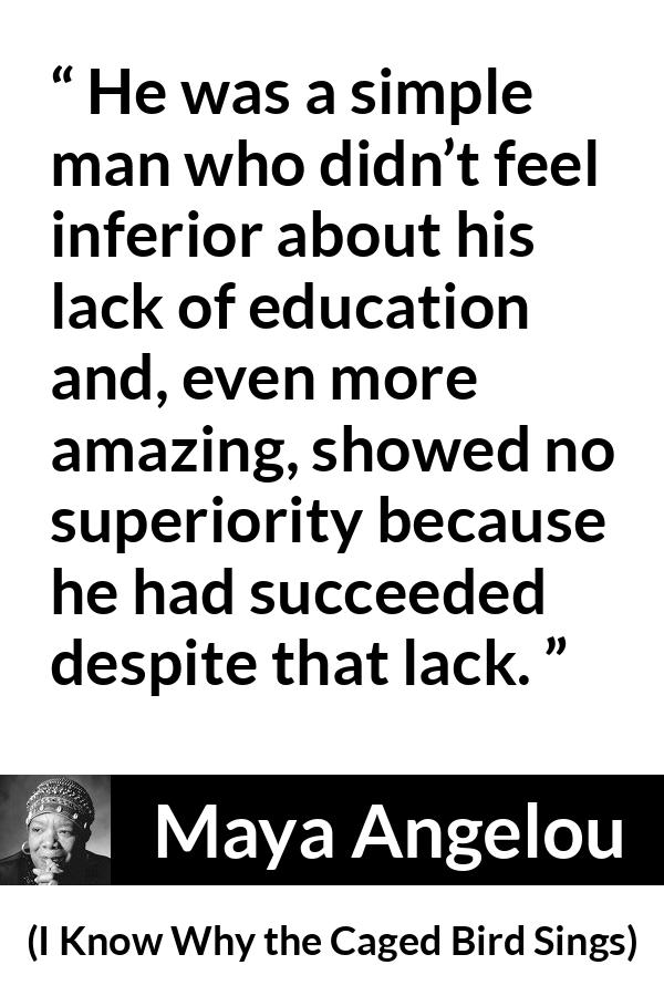 Maya Angelou - I Know Why the Caged Bird Sings - He was a simple man who didn’t feel inferior about his lack of education and, even more amazing, showed no superiority because he had succeeded despite that lack.