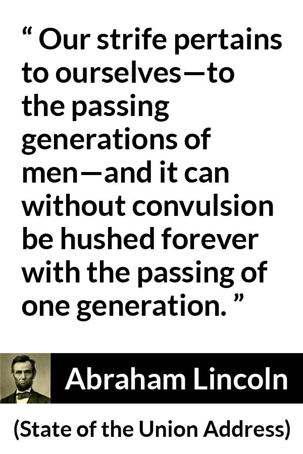 Abraham Lincoln - State of the Union Address - Our strife pertains to ourselves—to the passing generations of men—and it can without convulsion be hushed forever with the passing of one generation.