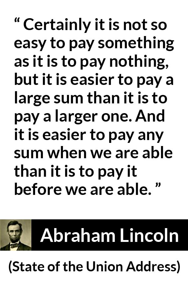 Abraham Lincoln - State of the Union Address - Certainly it is not so easy to pay something as it is to pay nothing, but it is easier to pay a large sum than it is to pay a larger one. And it is easier to pay any sum when we are able than it is to pay it before we are able.