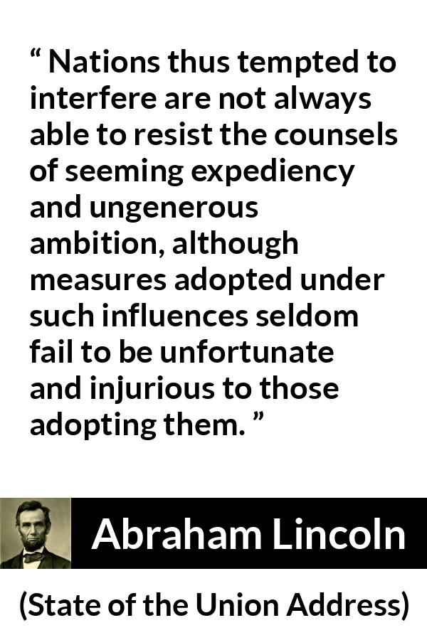 Abraham Lincoln - State of the Union Address - Nations thus tempted to interfere are not always able to resist the counsels of seeming expediency and ungenerous ambition, although measures adopted under such influences seldom fail to be unfortunate and injurious to those adopting them.