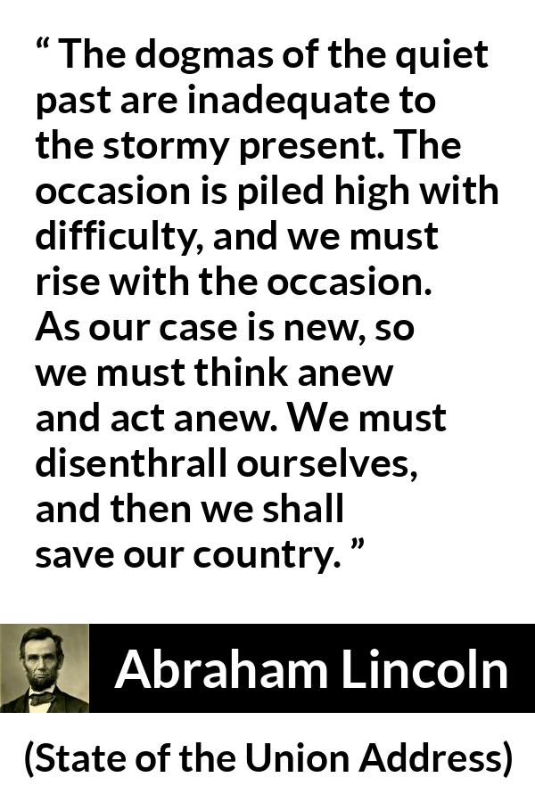 Abraham Lincoln - State of the Union Address - The dogmas of the quiet past are inadequate to the stormy present. The occasion is piled high with difficulty, and we must rise with the occasion. As our case is new, so we must think anew and act anew. We must disenthrall ourselves, and then we shall save our country.