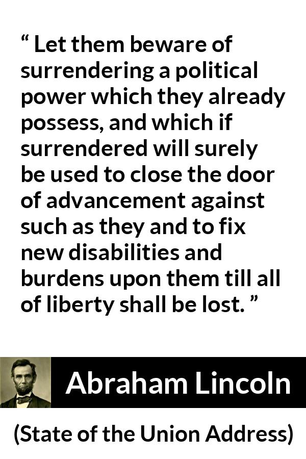 Abraham Lincoln - State of the Union Address - Let them beware of surrendering a political power which they already possess, and which if surrendered will surely be used to close the door of advancement against such as they and to fix new disabilities and burdens upon them till all of liberty shall be lost.
