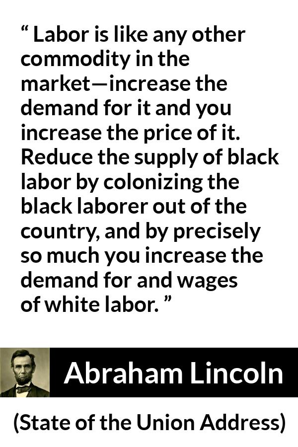 Abraham Lincoln - State of the Union Address - Labor is like any other commodity in the market—increase the demand for it and you increase the price of it. Reduce the supply of black labor by colonizing the black laborer out of the country, and by precisely so much you increase the demand for and wages of white labor.