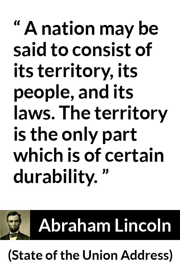Abraham Lincoln - State of the Union Address - A nation may be said to consist of its territory, its people, and its laws. The territory is the only part which is of certain durability.