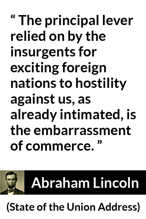 Abraham Lincoln - State of the Union Address - The principal lever relied on by the insurgents for exciting foreign nations to hostility against us, as already intimated, is the embarrassment of commerce.