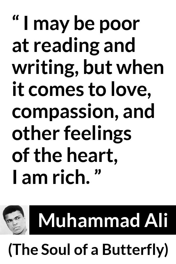 Muhammad Ali - The Soul of a Butterfly - I may be poor at reading and writing, but when it comes to love, compassion, and other feelings of the heart, I am rich.