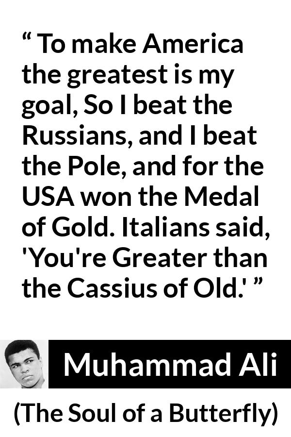 Muhammad Ali - The Soul of a Butterfly - To make America the greatest is my goal, So I beat the Russians, and I beat the Pole, and for the USA won the Medal of Gold. Italians said, 'You're Greater than the Cassius of Old.'