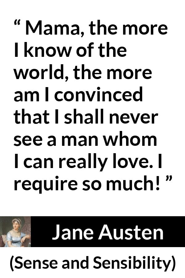 Jane Austen - Sense and Sensibility - Mama, the more I know of the world, the more am I convinced that I shall never see a man whom I can really love. I require so much!