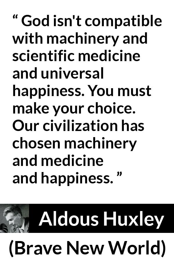 Aldous Huxley - Brave New World - God isn't compatible with machinery and scientific medicine and universal happiness. You must make your choice. Our civilization has chosen machinery and medicine and happiness.