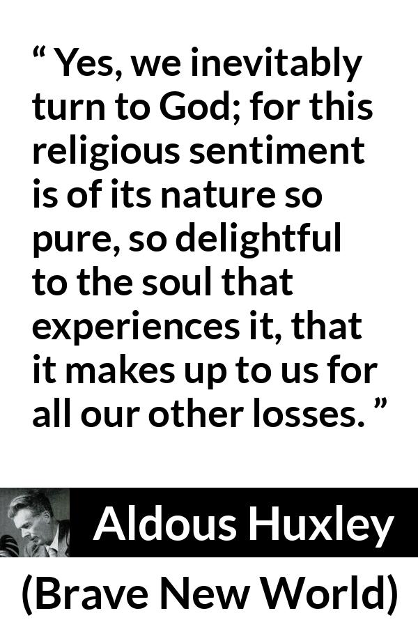 Aldous Huxley - Brave New World - Yes, we inevitably turn to God; for this religious sentiment is of its nature so pure, so delightful to the soul that experiences it, that it makes up to us for all our other losses.