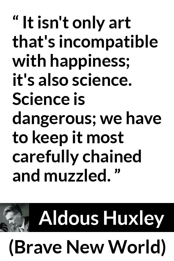 Aldous Huxley - Brave New World - It isn't only art that's incompatible with happiness; it's also science. Science is dangerous; we have to keep it most carefully chained and muzzled.