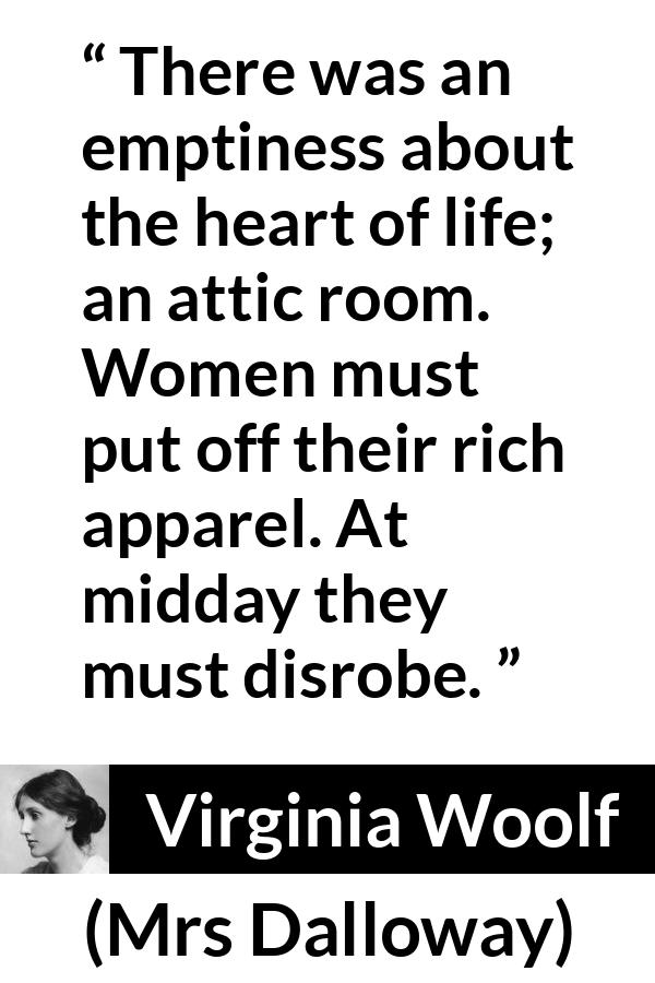 Virginia Woolf - Mrs Dalloway - There was an emptiness about the heart of life; an attic room. Women must put off their rich apparel. At midday they must disrobe.