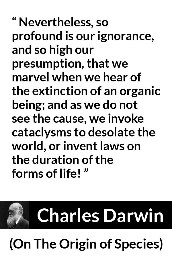 Charles Darwin - On The Origin of Species - Nevertheless, so profound is our ignorance, and so high our presumption, that we marvel when we hear of the extinction of an organic being; and as we do not see the cause, we invoke cataclysms to desolate the world, or invent laws on the duration of the forms of life!