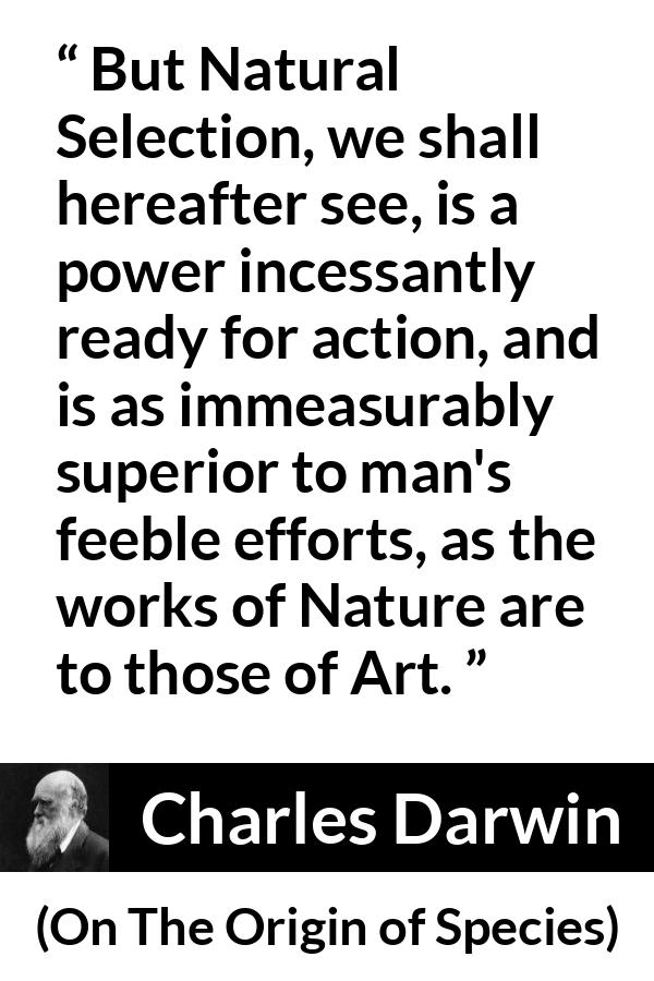 Charles Darwin - On The Origin of Species - But Natural Selection, we shall hereafter see, is a power incessantly ready for action, and is as immeasurably superior to man's feeble efforts, as the works of Nature are to those of Art.