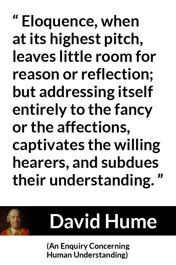 David Hume - An Enquiry Concerning Human Understanding - Eloquence, when at its highest pitch, leaves little room for reason or reflection; but addressing itself entirely to the fancy or the affections, captivates the willing hearers, and subdues their understanding.