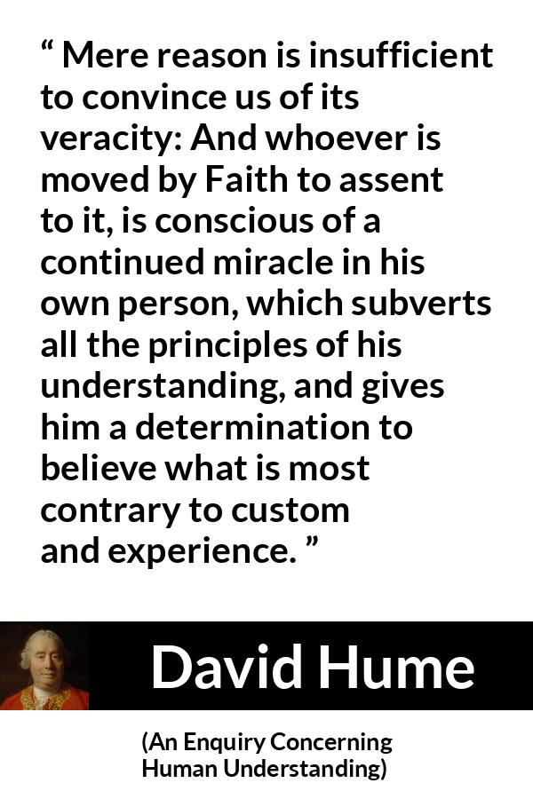 David Hume - An Enquiry Concerning Human Understanding - Mere reason is insufficient to convince us of its veracity: And whoever is moved by Faith to assent to it, is conscious of a continued miracle in his own person, which subverts all the principles of his understanding, and gives him a determination to believe what is most contrary to custom and experience.