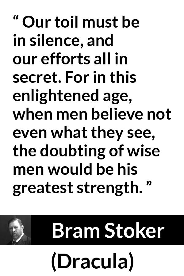 Bram Stoker - Dracula - Our toil must be in silence, and our efforts all in secret. For in this enlightened age, when men believe not even what they see, the doubting of wise men would be his greatest strength.