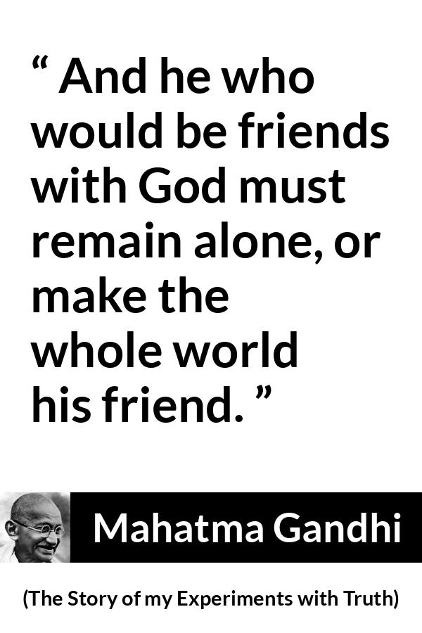 Mahatma Gandhi - The Story of my Experiments with Truth - And he who would be friends with God must remain alone, or make the whole world his friend.