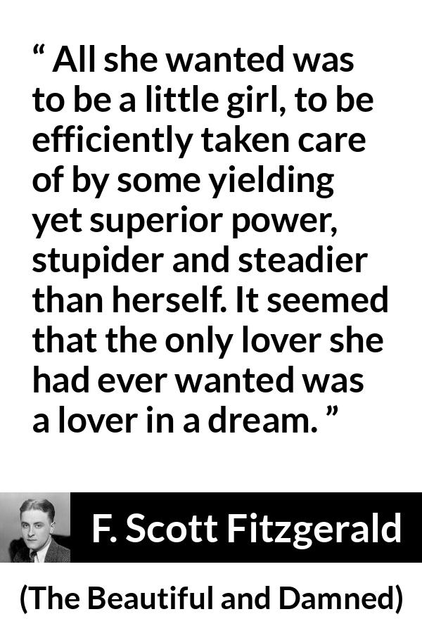 F. Scott Fitzgerald - The Beautiful and Damned - All she wanted was to be a little girl, to be efficiently taken care of by some yielding yet superior power, stupider and steadier than herself. It seemed that the only lover she had ever wanted was a lover in a dream.
