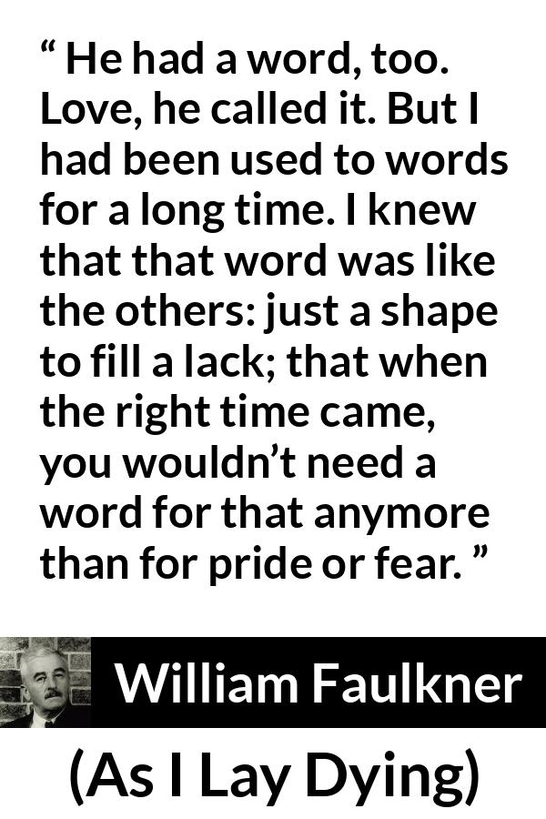 William Faulkner - As I Lay Dying - He had a word, too. Love, he called it. But I had been used to words for a long time. I knew that that word was like the others: just a shape to fill a lack; that when the right time came, you wouldn’t need a word for that anymore than for pride or fear.