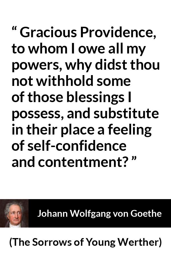 Johann Wolfgang von Goethe - The Sorrows of Young Werther - Gracious Providence, to whom I owe all my powers, why didst thou not withhold some of those blessings I possess, and substitute in their place a feeling of self-confidence and contentment?