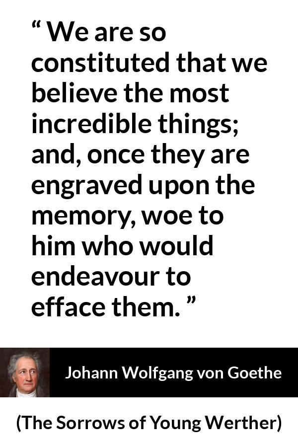 Johann Wolfgang von Goethe - The Sorrows of Young Werther - We are so constituted that we believe the most incredible things; and, once they are engraved upon the memory, woe to him who would endeavour to efface them.
