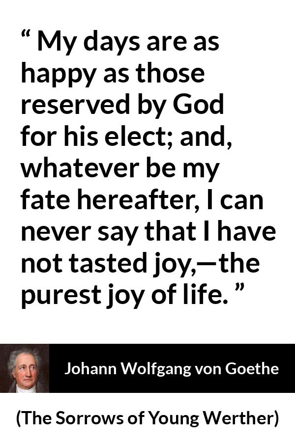 Johann Wolfgang von Goethe - The Sorrows of Young Werther - My days are as happy as those reserved by God for his elect; and, whatever be my fate hereafter, I can never say that I have not tasted joy,—the purest joy of life.