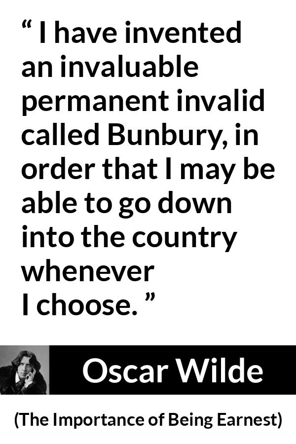 Oscar Wilde - The Importance of Being Earnest - I have invented an invaluable permanent invalid called Bunbury, in order that I may be able to go down into the country whenever I choose.
