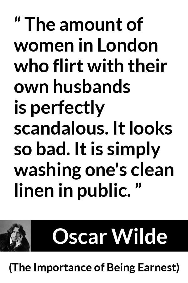 Oscar Wilde - The Importance of Being Earnest - The amount of women in London who flirt with their own husbands is perfectly scandalous. It looks so bad. It is simply washing one's clean linen in public.