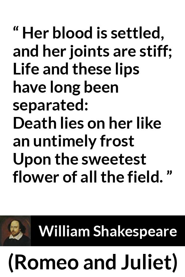 William Shakespeare - Romeo and Juliet - Her blood is settled, and her joints are stiff;
Life and these lips have long been separated:
Death lies on her like an untimely frost
Upon the sweetest flower of all the field.