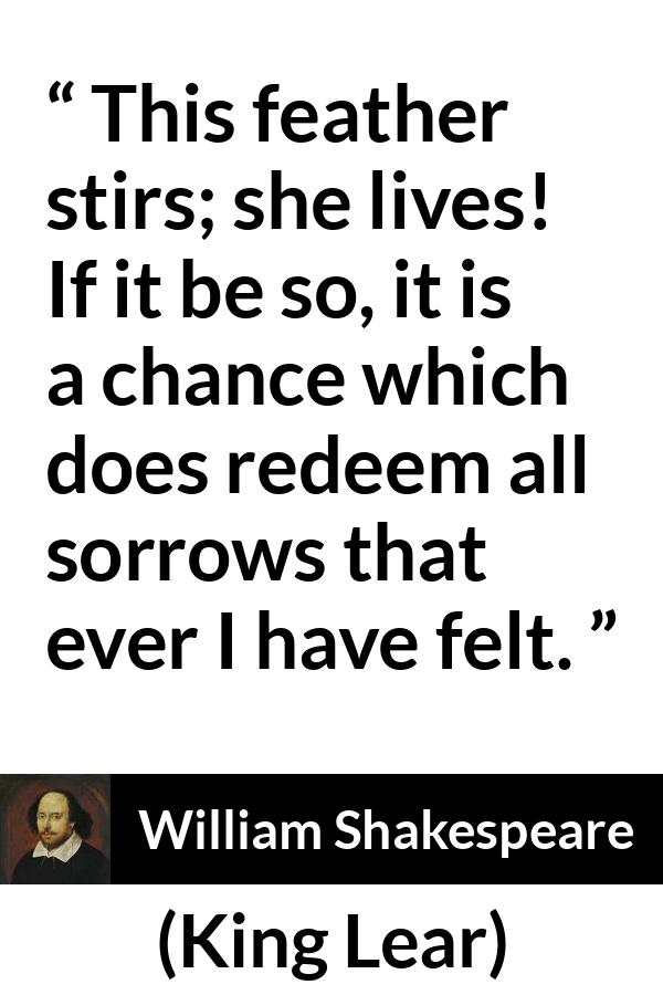 William Shakespeare - King Lear - This feather stirs; she lives! If it be so, it is a chance which does redeem all sorrows that ever I have felt.